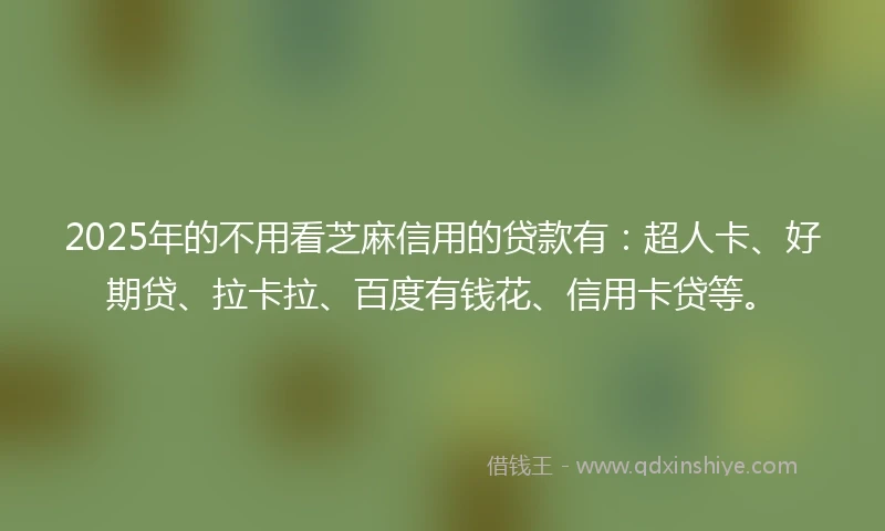 2025年的不用看芝麻信用的贷款有：超人卡、好期贷、拉卡拉、百度有钱花、信用卡贷等。