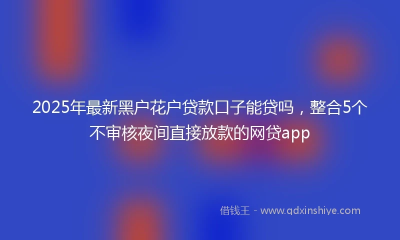 2025年最新黑户花户贷款口子能贷吗,整合5个不审核夜间直接放款的网贷app