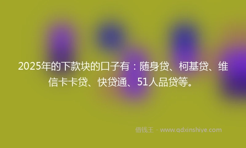 2025年的下款块的口子有：随身贷、柯基贷、维信卡卡贷、快贷通、51人品贷等。
