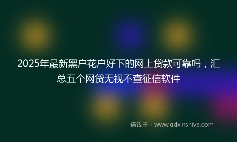 2025年最新黑户花户好下的网上贷款可靠吗，汇总五个网贷无视不查征信软件