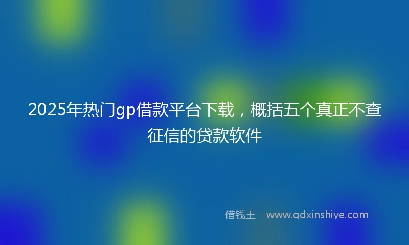 2025年热门gp借款平台下载，概括五个真正不查征信的贷款软件
