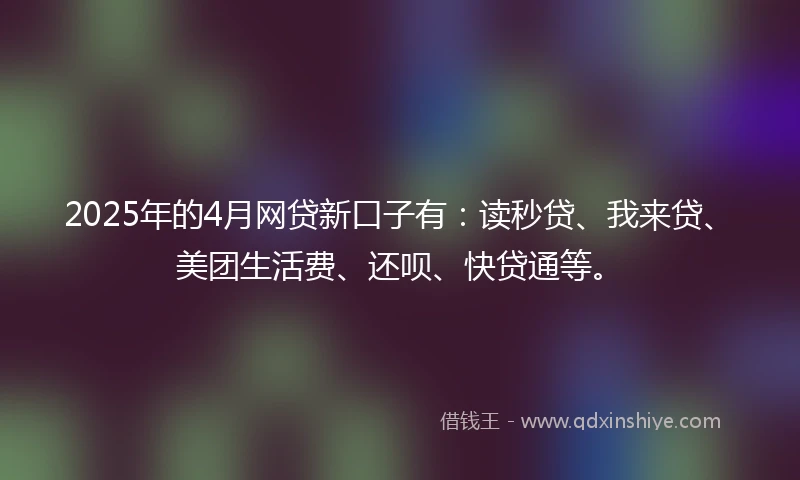 2025年的4月网贷新口子有：读秒贷、我来贷、美团生活费、还呗、快贷通等。