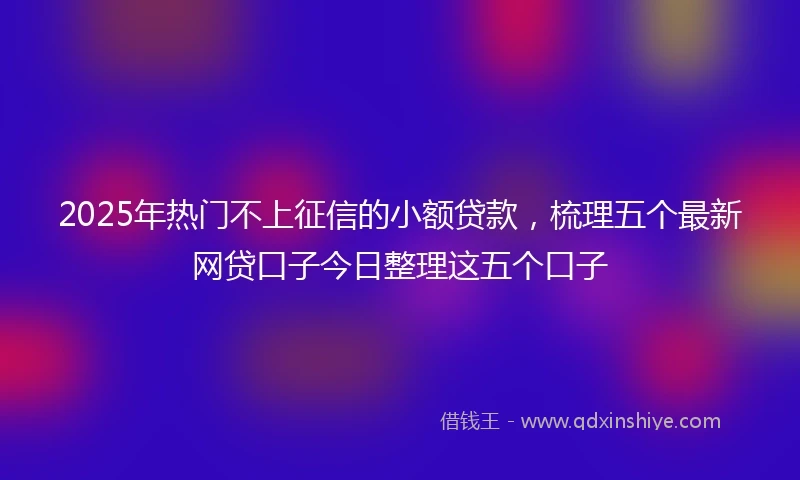 2025年热门不上征信的小额贷款，梳理五个最新网贷口子今日整理这五个口子