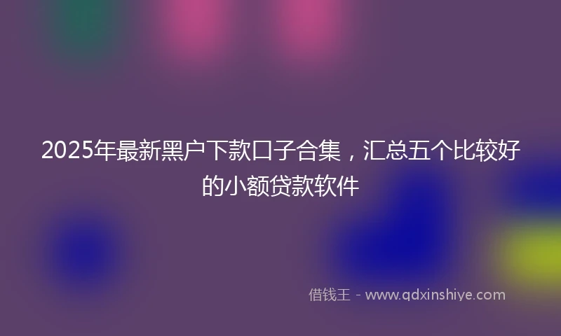2025年最新黑户下款口子合集,汇总五个比较好的小额贷款软件