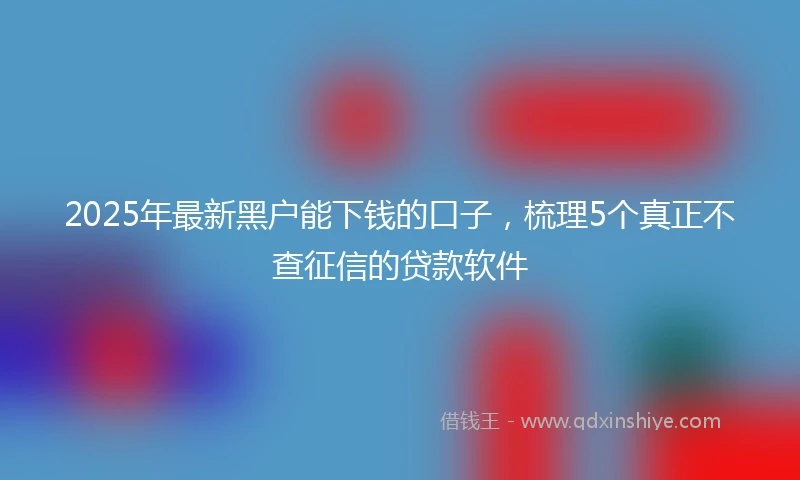 2025年最新黑户能下钱的口子，梳理5个真正不查征信的贷款软件