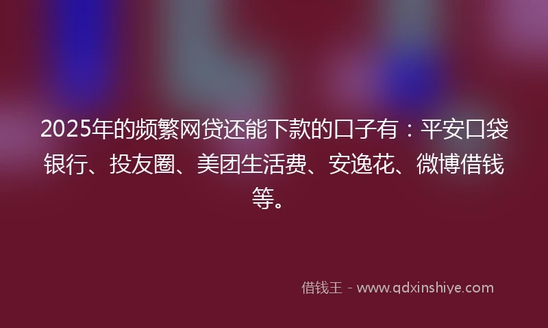 2025年的频繁网贷还能下款的口子有：平安口袋银行、投友圈、美团生活费、安逸花、微博借钱等。