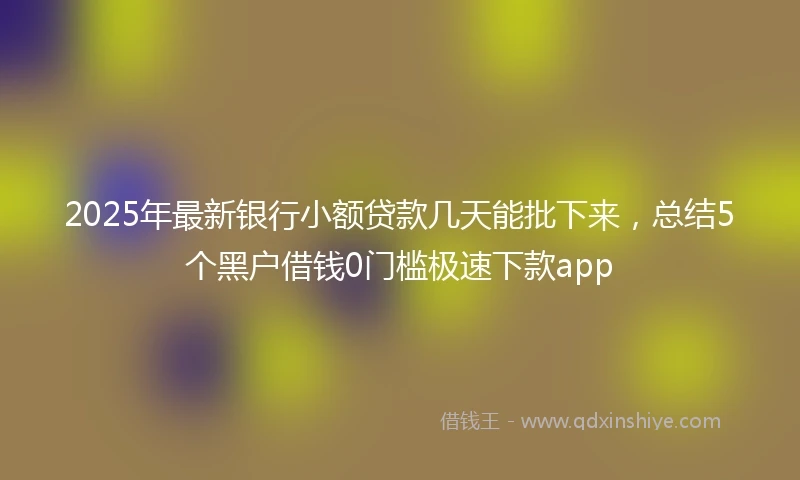 2025年最新银行小额贷款几天能批下来，总结5个黑户借钱0门槛极速下款app