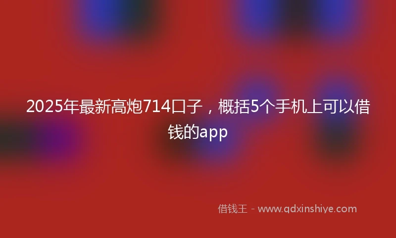 2025年最新高炮714口子，概括5个手机上可以借钱的app