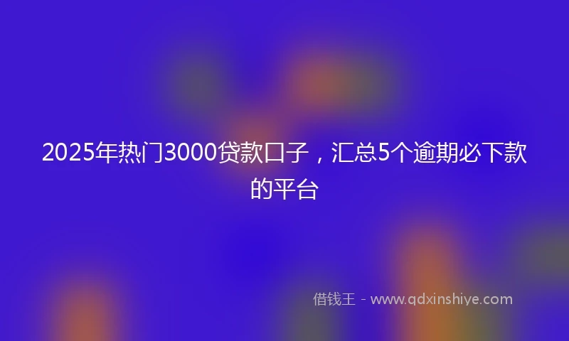 2025年热门3000贷款口子，汇总5个逾期必下款的平台