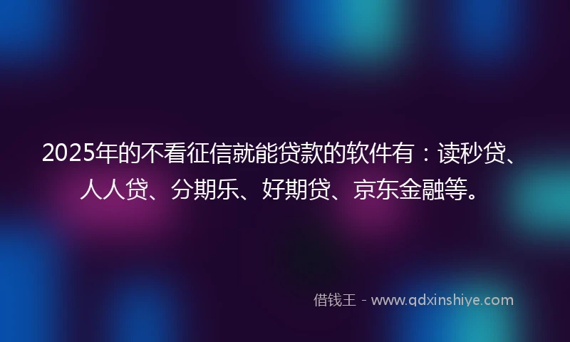 2025年的不看征信就能贷款的软件有：读秒贷、人人贷、分期乐、好期贷、京东金融等。