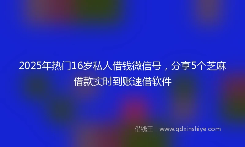 2025年热门16岁私人借钱微信号，分享5个芝麻借款实时到账速借软件