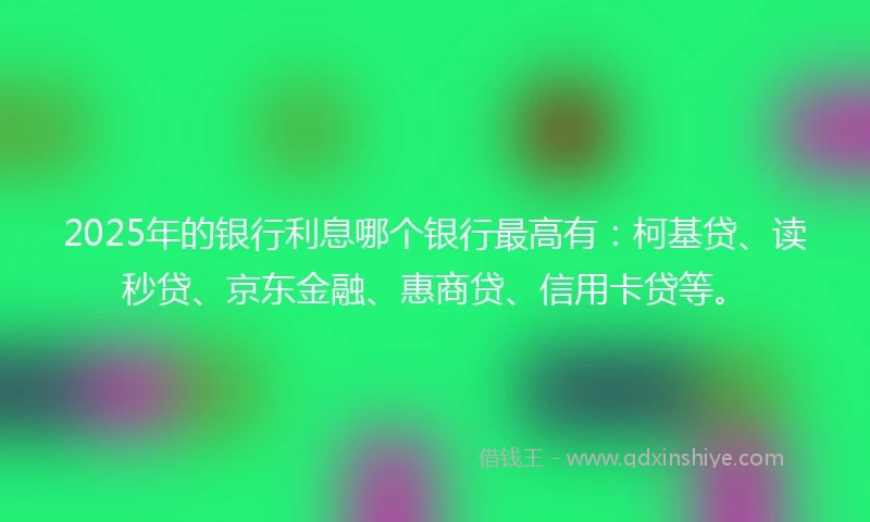 2025年的银行利息哪个银行最高有：柯基贷、读秒贷、京东金融、惠商贷、信用卡贷等。