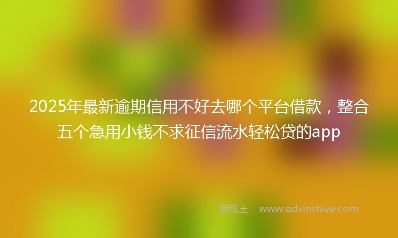 2025年最新逾期信用不好去哪个平台借款,整合五个急用小钱不求征信流水轻松贷的app