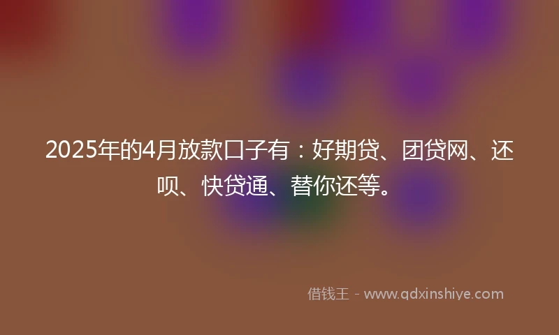 2025年的4月放款口子有：好期贷、团贷网、还呗、快贷通、替你还等。