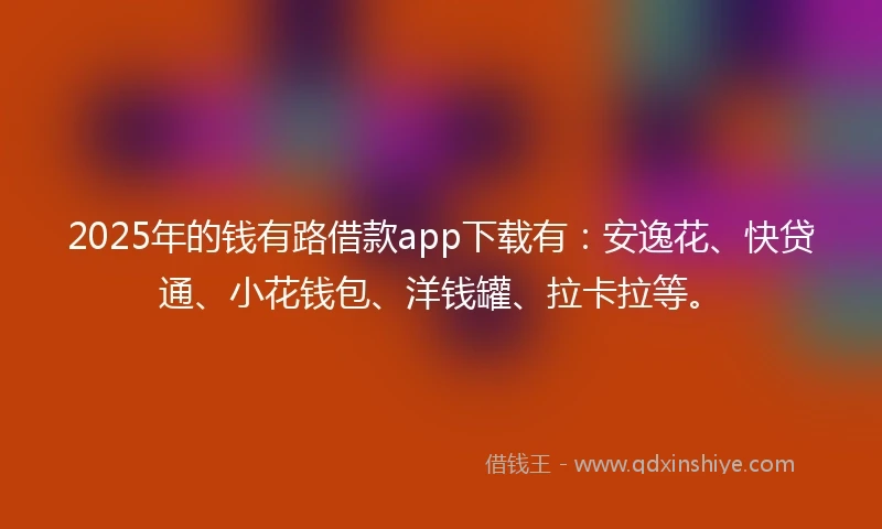 2025年的钱有路借款app下载有：安逸花、快贷通、小花钱包、洋钱罐、拉卡拉等。