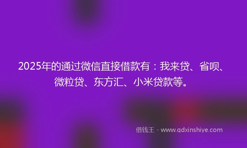 2025年的通过微信直接借款有：我来贷、省呗、微粒贷、东方汇、小米贷款等。