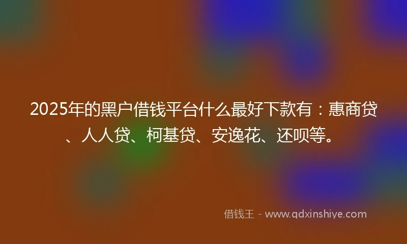 2025年的黑户借钱平台什么最好下款有：惠商贷、人人贷、柯基贷、安逸花、还呗等。
