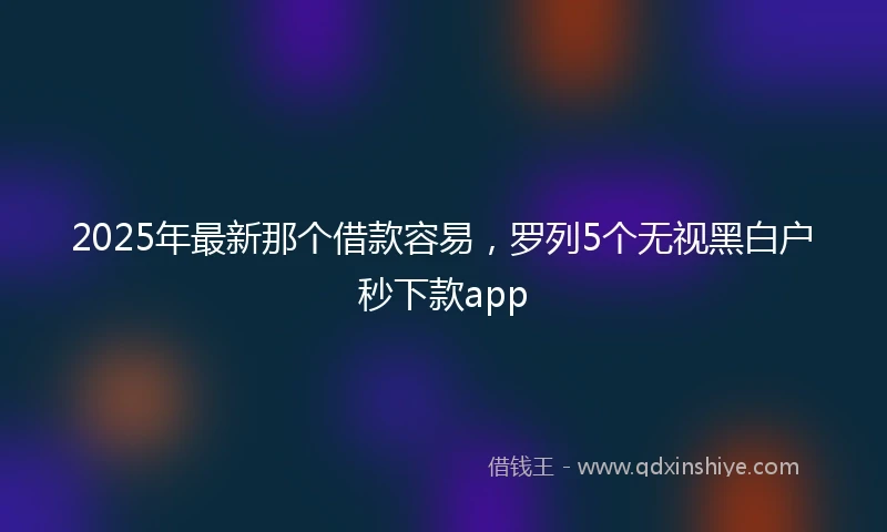 2025年最新那个借款容易，罗列5个无视黑白户秒下款app