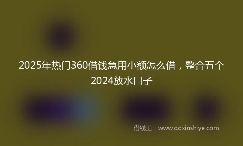 2025年热门360借钱急用小额怎么借，整合五个2024放水口子
