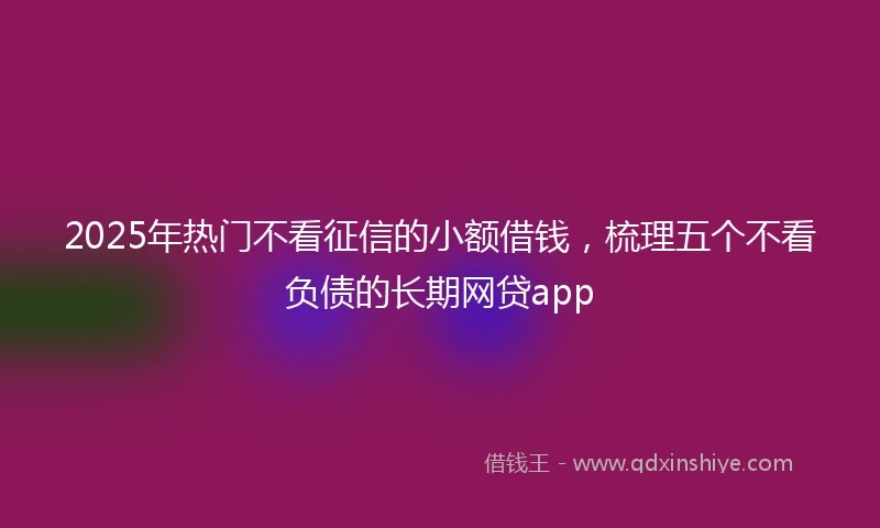 2025年热门不看征信的小额借钱，梳理五个不看负债的长期网贷app