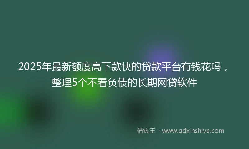 2025年最新额度高下款快的贷款平台有钱花吗，整理5个不看负债的长期网贷软件