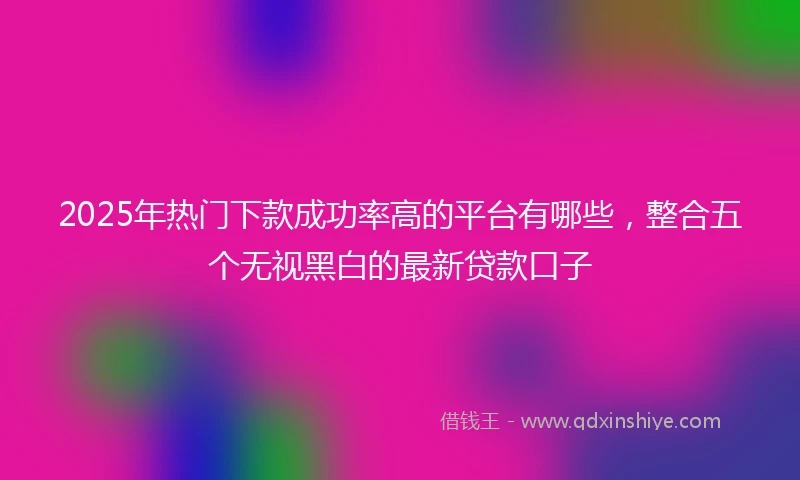 2025年热门下款成功率高的平台有哪些,整合五个无视黑白的最新贷款口子