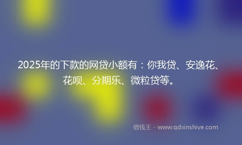 2025年的下款的网贷小额有：你我贷、安逸花、花呗、分期乐、微粒贷等。