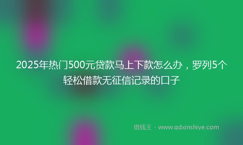 2025年热门500元贷款马上下款怎么办，罗列5个轻松借款无征信记录的口子