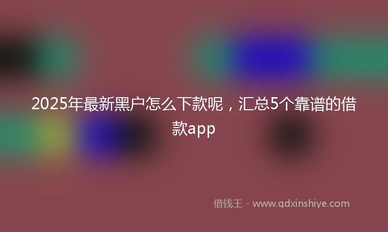 2025年最新黑户怎么下款呢，汇总5个靠谱的借款app