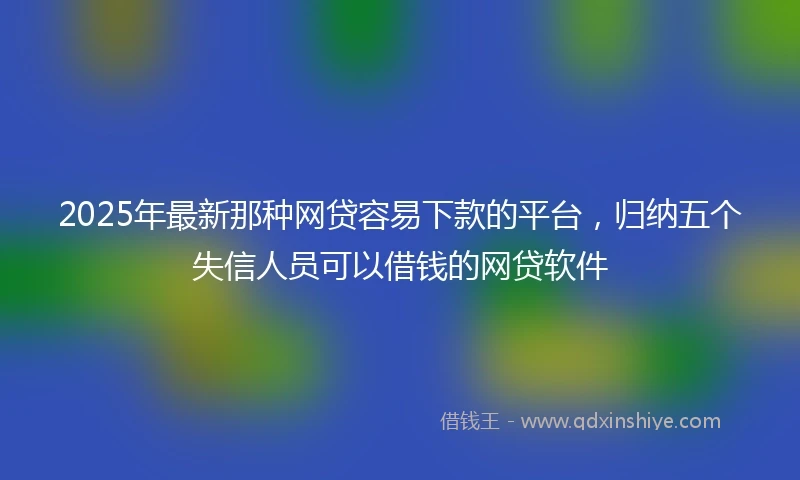 2025年最新那种网贷容易下款的平台，归纳五个失信人员可以借钱的网贷软件