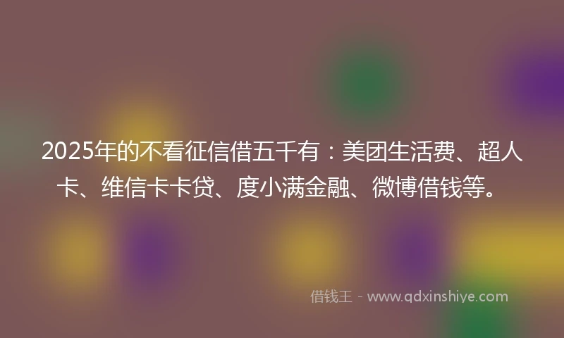2025年的不看征信借五千有：美团生活费、超人卡、维信卡卡贷、度小满金融、微博借钱等。
