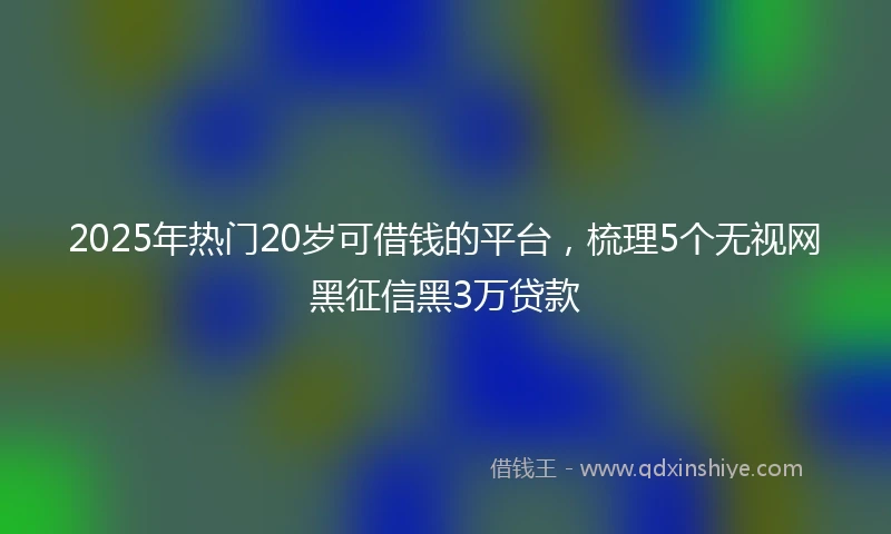 2025年热门20岁可借钱的平台，梳理5个无视网黑征信黑3万贷款