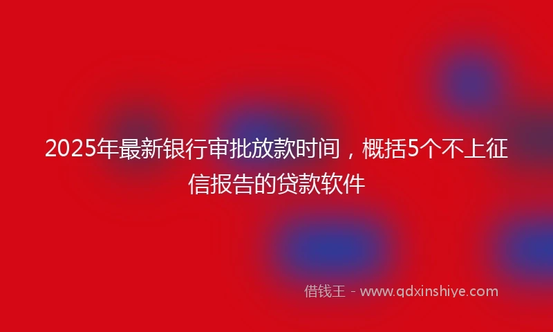 2025年最新银行审批放款时间，概括5个不上征信报告的贷款软件