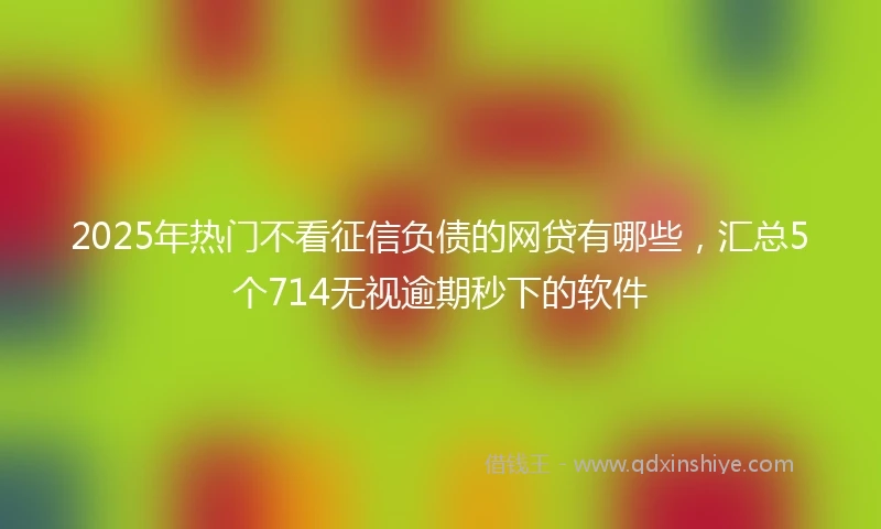 2025年热门不看征信负债的网贷有哪些，汇总5个714无视逾期秒下的软件
