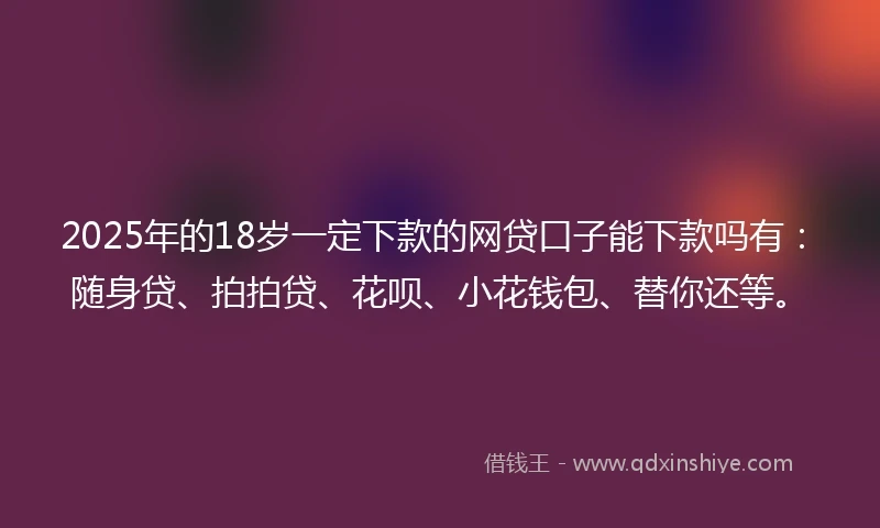 2025年的18岁一定下款的网贷口子能下款吗有：随身贷、拍拍贷、花呗、小花钱包、替你还等。