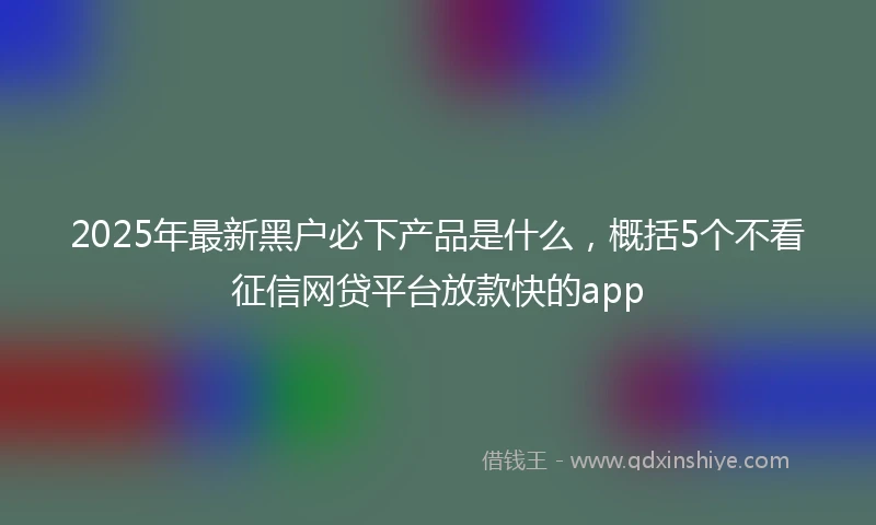 2025年最新黑户必下产品是什么，概括5个不看征信网贷平台放款快的app