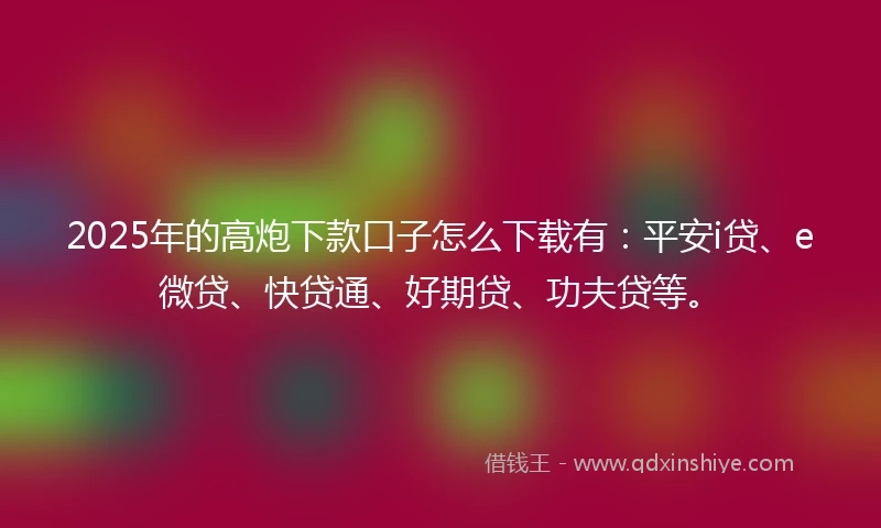 2025年的高炮下款口子怎么下载有：平安i贷、e微贷、快贷通、好期贷、功夫贷等。