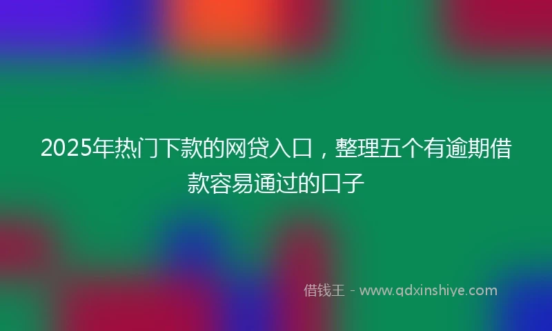2025年热门下款的网贷入口，整理五个有逾期借款容易通过的口子