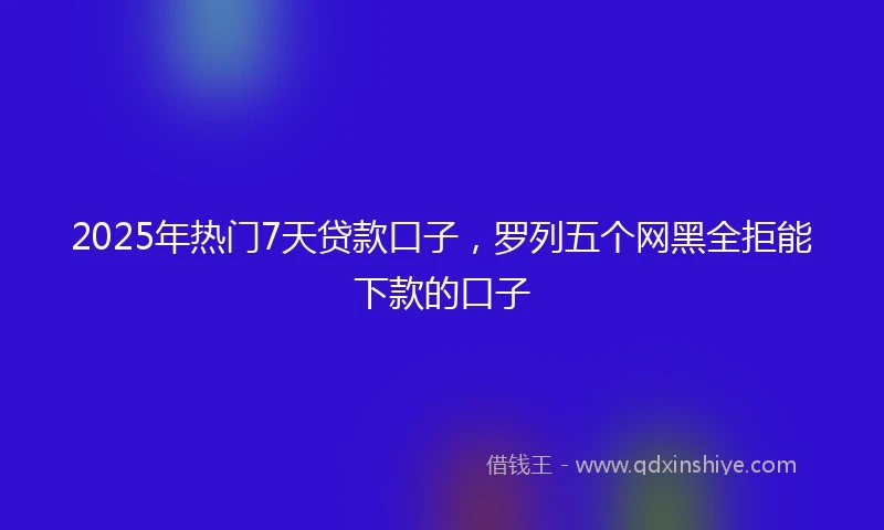 2025年热门7天贷款口子，罗列五个网黑全拒能下款的口子
