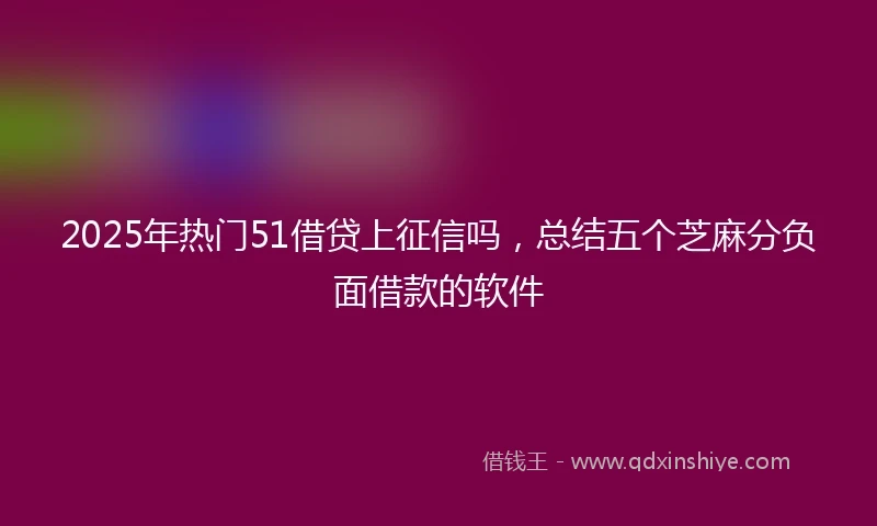 2025年热门51借贷上征信吗，总结五个芝麻分负面借款的软件