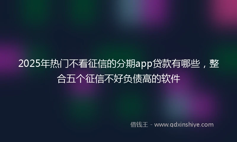 2025年热门不看征信的分期app贷款有哪些，整合五个征信不好负债高的软件