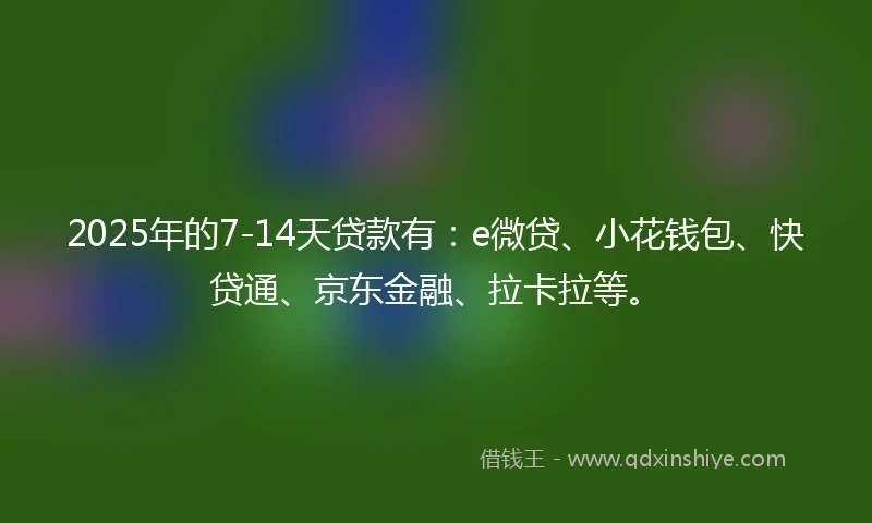 2025年的7-14天贷款有：e微贷、小花钱包、快贷通、京东金融、拉卡拉等。