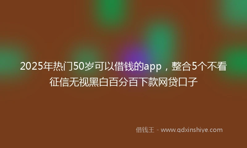 2025年热门50岁可以借钱的app，整合5个不看征信无视黑白百分百下款网贷口子