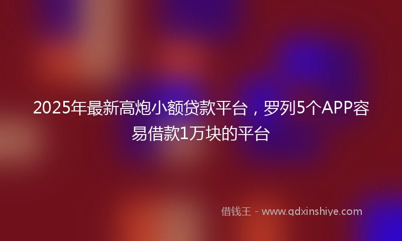 2025年最新高炮小额贷款平台，罗列5个APP容易借款1万块的平台