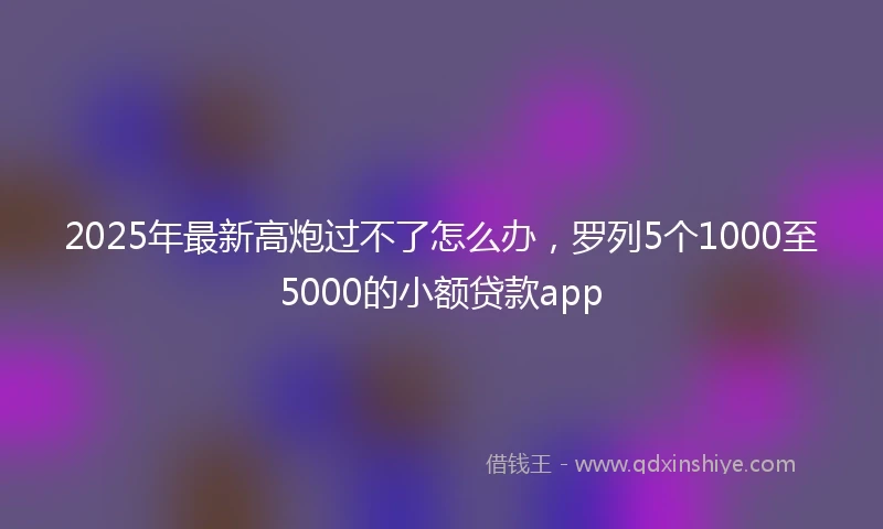 2025年最新高炮过不了怎么办，罗列5个1000至5000的小额贷款app