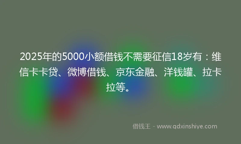 2025年的5000小额借钱不需要征信18岁有：维信卡卡贷、微博借钱、京东金融、洋钱罐、拉卡拉等。