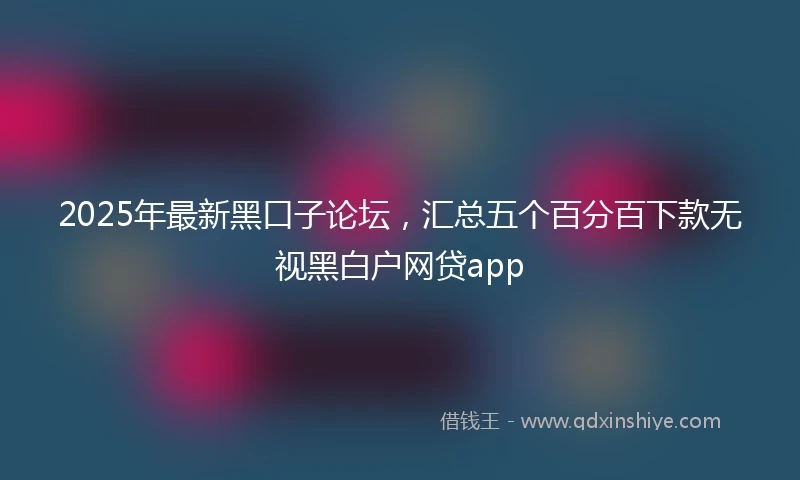 2025年最新黑口子论坛，汇总五个百分百下款无视黑白户网贷app