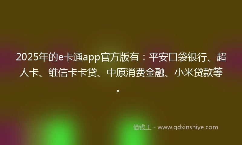 2025年的e卡通app官方版有：平安口袋银行、超人卡、维信卡卡贷、中原消费金融、小米贷款等。