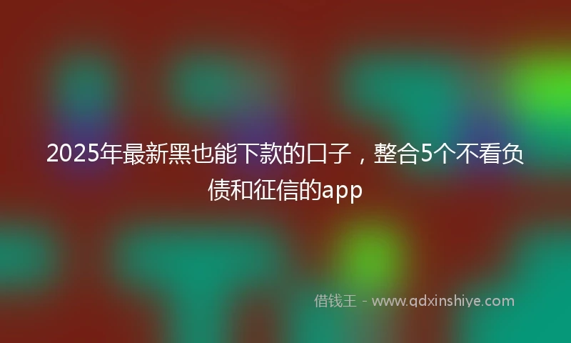 2025年最新黑也能下款的口子，整合5个不看负债和征信的app
