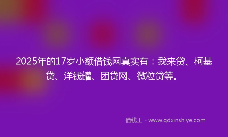 2025年的17岁小额借钱网真实有：我来贷、柯基贷、洋钱罐、团贷网、微粒贷等。